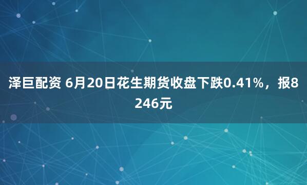 泽巨配资 6月20日花生期货收盘下跌0.41%，报8246元