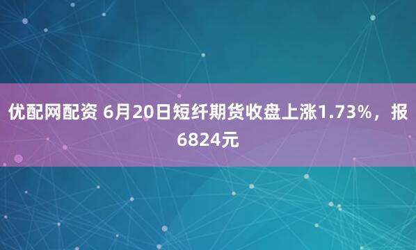 优配网配资 6月20日短纤期货收盘上涨1.73%，报6824元