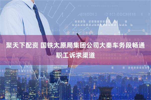 聚天下配资 国铁太原局集团公司大秦车务段畅通职工诉求渠道