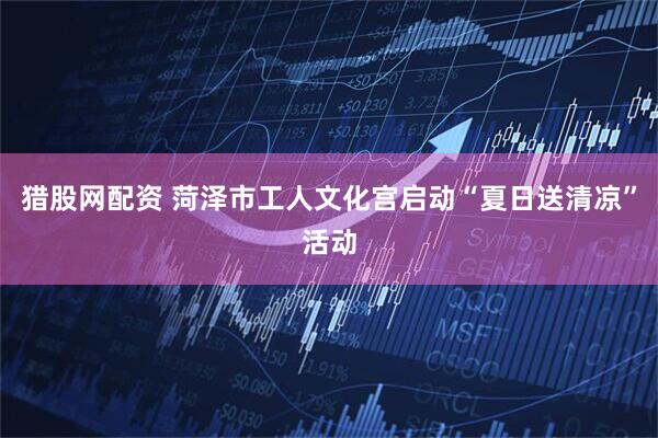 猎股网配资 菏泽市工人文化宫启动“夏日送清凉”活动
