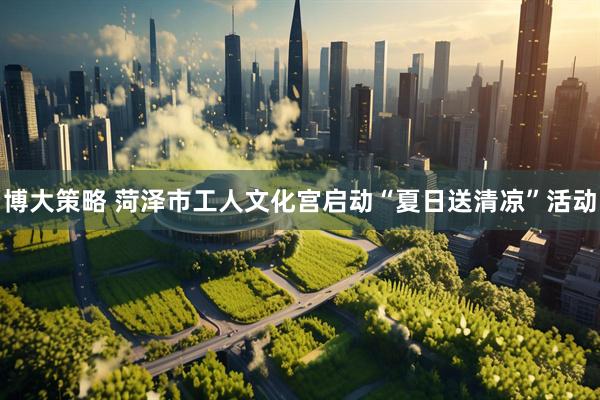 博大策略 菏泽市工人文化宫启动“夏日送清凉”活动