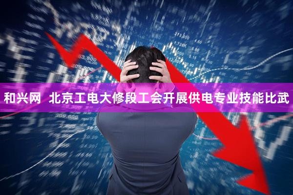 和兴网  北京工电大修段工会开展供电专业技能比武