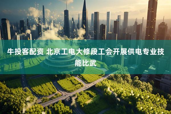 牛投客配资 北京工电大修段工会开展供电专业技能比武