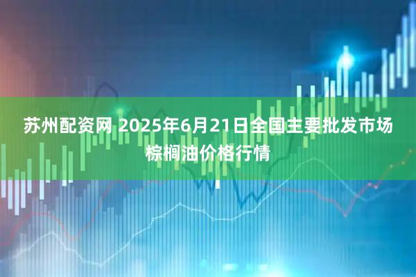 苏州配资网 2025年6月21日全国主要批发市场棕榈油价格行情