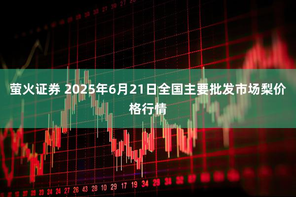 萤火证券 2025年6月21日全国主要批发市场梨价格行情