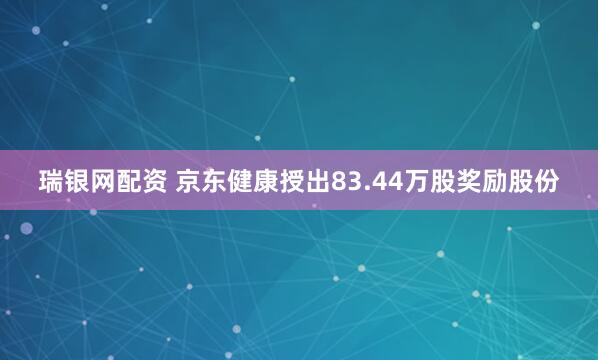 瑞银网配资 京东健康授出83.44万股奖励股份