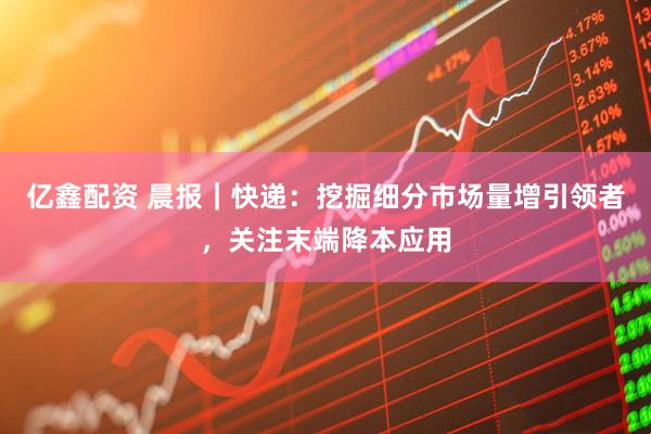 亿鑫配资 晨报｜快递：挖掘细分市场量增引领者，关注末端降本应用