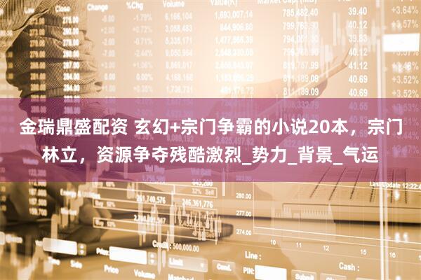 金瑞鼎盛配资 玄幻+宗门争霸的小说20本，宗门林立，资源争夺残酷激烈_势力_背景_气运