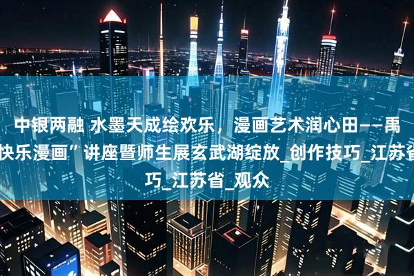 中银两融 水墨天成绘欢乐，漫画艺术润心田——禹天成“快乐漫画”讲座暨师生展玄武湖绽放_创作技巧_江苏省_观众