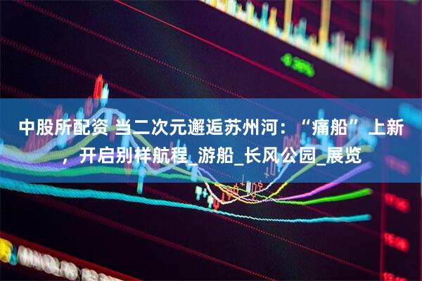中股所配资 当二次元邂逅苏州河：“痛船” 上新，开启别样航程_游船_长风公园_展览