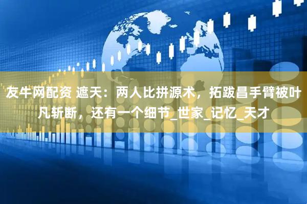 友牛网配资 遮天：两人比拼源术，拓跋昌手臂被叶凡斩断，还有一个细节_世家_记忆_天才
