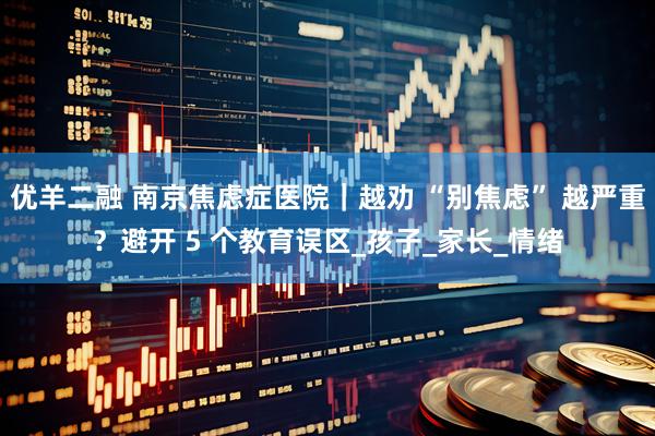 优羊二融 南京焦虑症医院｜越劝 “别焦虑” 越严重？避开 5 个教育误区_孩子_家长_情绪