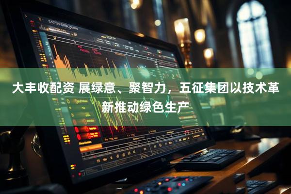 大丰收配资 展绿意、聚智力，五征集团以技术革新推动绿色生产