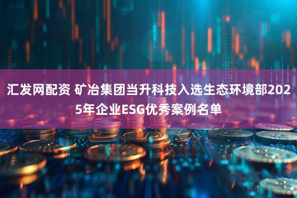 汇发网配资 矿冶集团当升科技入选生态环境部2025年企业ESG优秀案例名单