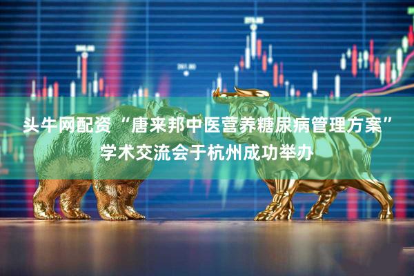 头牛网配资 “唐来邦中医营养糖尿病管理方案”学术交流会于杭州成功举办