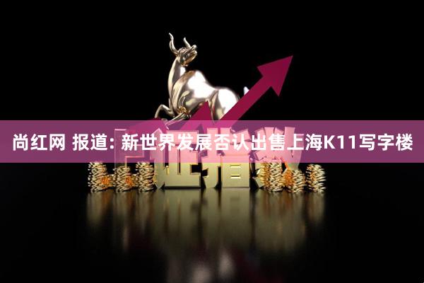 尚红网 报道: 新世界发展否认出售上海K11写字楼