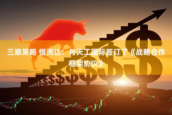 三顺策略 恒而达：与天工国际签订了《战略合作框架协议》