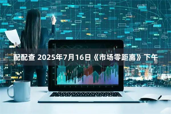 配配查 2025年7月16日《市场零距离》下午