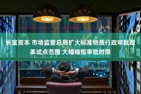 长富资本 市场监管总局扩大标准物质行政审批改革试点范围 大幅缩短审批时限