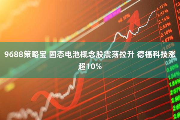 9688策略宝 固态电池概念股震荡拉升 德福科技涨超10%