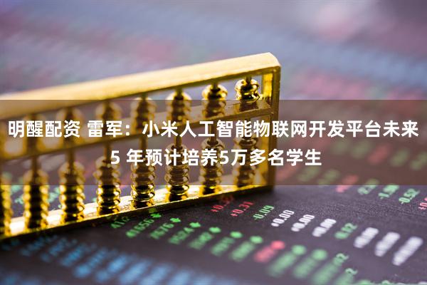 明醒配资 雷军：小米人工智能物联网开发平台未来 5 年预计培养5万多名学生