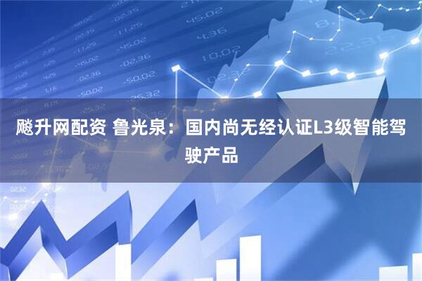 飚升网配资 鲁光泉：国内尚无经认证L3级智能驾驶产品