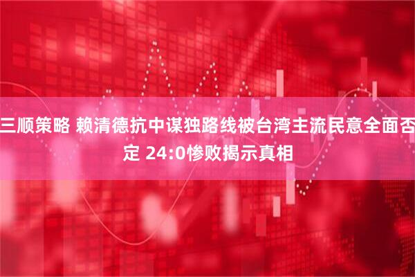 三顺策略 赖清德抗中谋独路线被台湾主流民意全面否定 24:0惨败揭示真相
