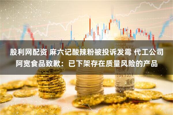 股利网配资 麻六记酸辣粉被投诉发霉 代工公司阿宽食品致歉：已下架存在质量风险的产品