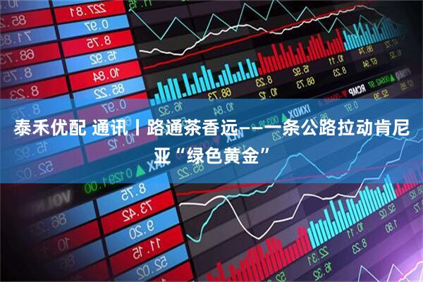 泰禾优配 通讯丨路通茶香远——一条公路拉动肯尼亚“绿色黄金”