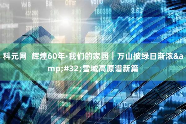 科元网  辉煌60年·我们的家园︱万山披绿日渐浓&#32;雪域高原谱新篇