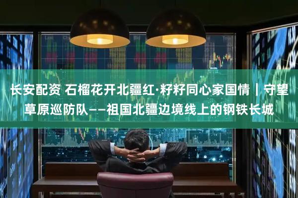 长安配资 石榴花开北疆红·籽籽同心家国情｜守望草原巡防队——祖国北疆边境线上的钢铁长城