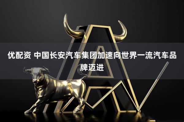 优配资 中国长安汽车集团加速向世界一流汽车品牌迈进
