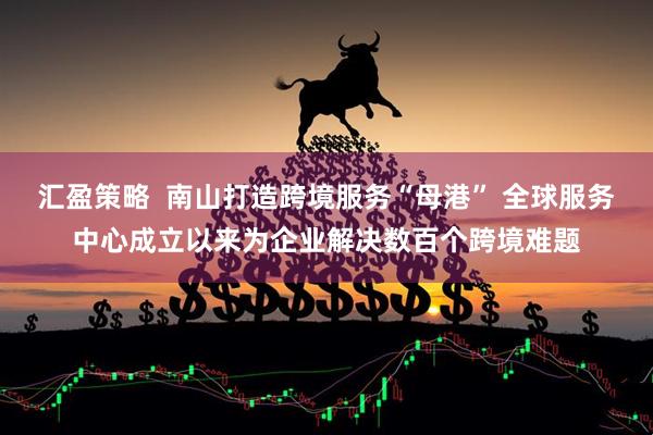 汇盈策略  南山打造跨境服务“母港” 全球服务中心成立以来为企业解决数百个跨境难题