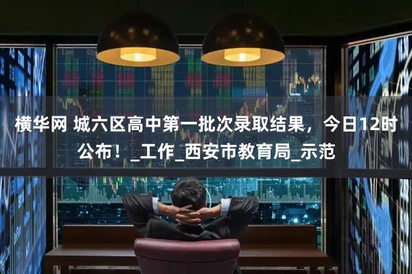 横华网 城六区高中第一批次录取结果，今日12时公布！_工作_西安市教育局_示范