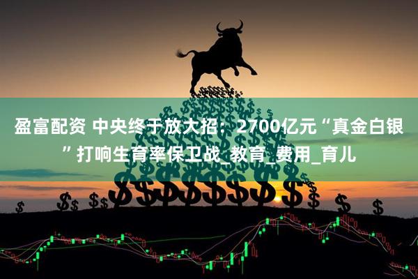 盈富配资 中央终于放大招：2700亿元“真金白银”打响生育率保卫战_教育_费用_育儿