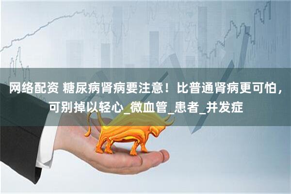 网络配资 糖尿病肾病要注意！比普通肾病更可怕，可别掉以轻心_微血管_患者_并发症
