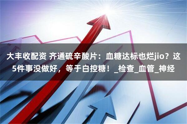 大丰收配资 齐通硫辛酸片：血糖达标也烂jio？这5件事没做好，等于白控糖！_检查_血管_神经
