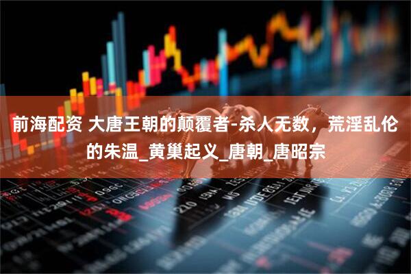 前海配资 大唐王朝的颠覆者-杀人无数，荒淫乱伦的朱温_黄巢起义_唐朝_唐昭宗