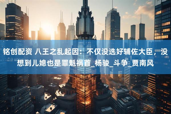 铭创配资 八王之乱起因：不仅没选好辅佐大臣，没想到儿媳也是罪魁祸首_杨骏_斗争_贾南风