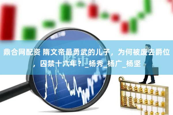 鼎合网配资 隋文帝最勇武的儿子，为何被废去爵位，囚禁十六年？_杨秀_杨广_杨坚