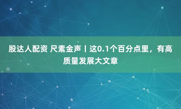 股达人配资 尺素金声丨这0.1个百分点里，有高质量发展大文章