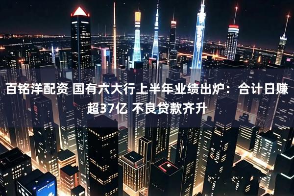 百铭洋配资 国有六大行上半年业绩出炉：合计日赚超37亿 不良贷款齐升