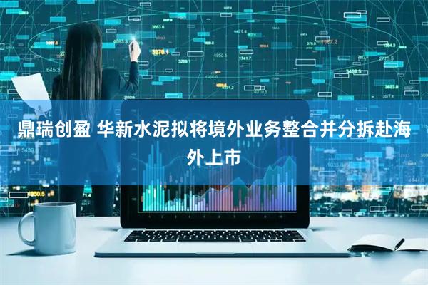 鼎瑞创盈 华新水泥拟将境外业务整合并分拆赴海外上市