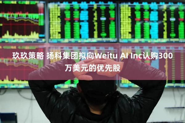 玖玖策略 扬科集团拟向Weitu AI Inc认购300万美元的优先股