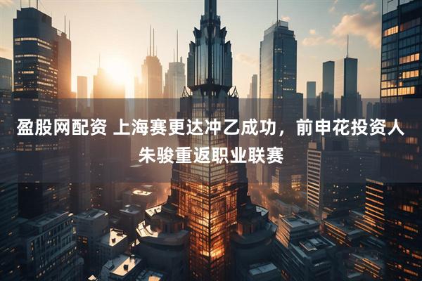 盈股网配资 上海赛更达冲乙成功，前申花投资人朱骏重返职业联赛
