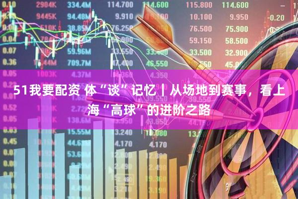 51我要配资 体“谈”记忆｜从场地到赛事，看上海“高球”的进阶之路