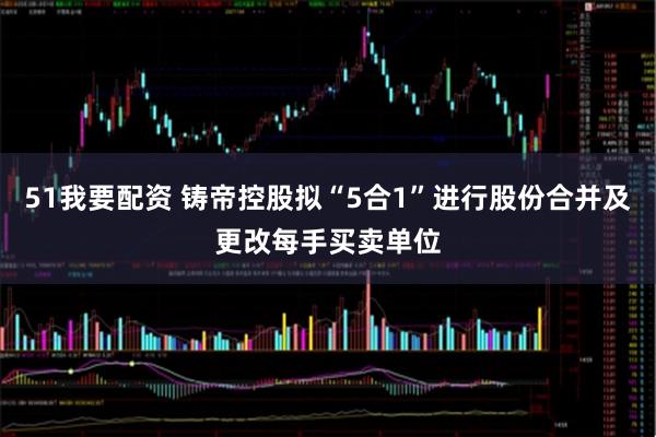 51我要配资 铸帝控股拟“5合1”进行股份合并及更改每手买卖单位