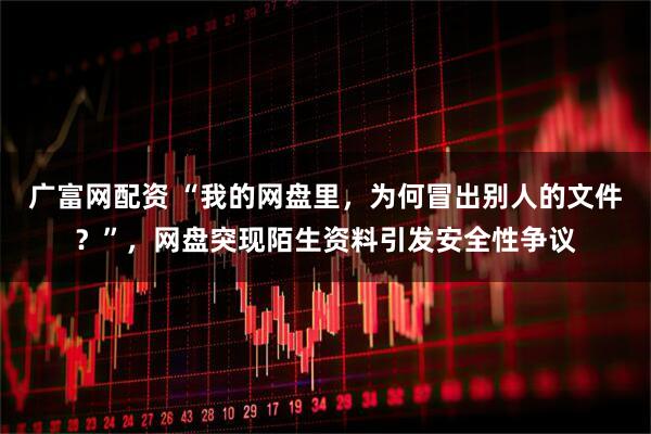 广富网配资 “我的网盘里,为何冒出别人的文件?”,网盘突现陌生资料引发安全性争议