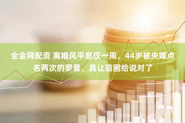 全金网配资 离婚风平息仅一周，44岁被央媒点名两次的罗晋，真让苗圃给说对了