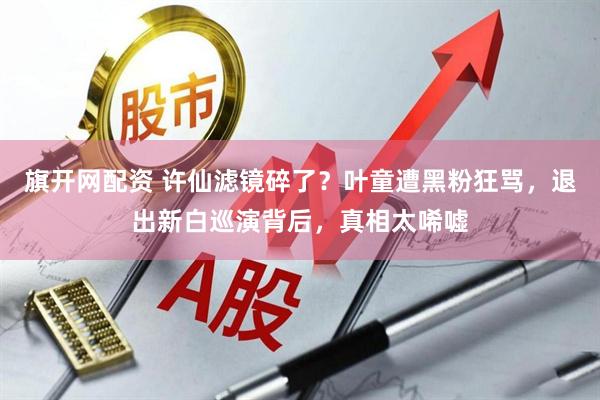 旗开网配资 许仙滤镜碎了?叶童遭黑粉狂骂,退出新白巡演背后,真相太唏嘘